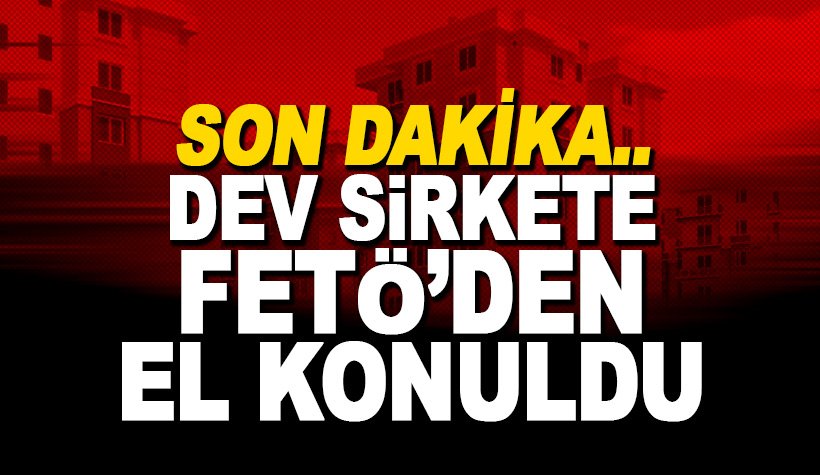 Son Dakika! Dev şirkete FETÖ’den el konuldu